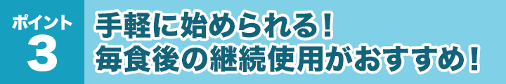 ポイント3：手軽に始められる！毎食後の継続使用がおすすめ！
