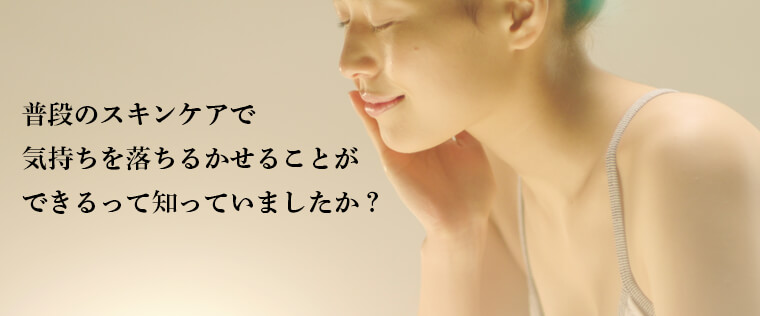 普段のスキンケアで 気持ちを落ちるかせることが できるって知っていましたか？