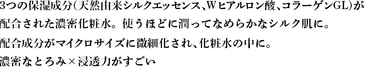 3つの保湿成分(天然由来シルクエッセンス、Wヒアルロン酸、コラーゲンGL)が 配合された濃密化粧水。使うほどに潤ってなめらかな