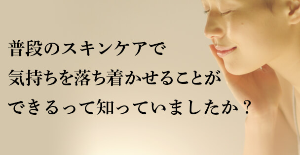 普段のスキンケアで 気持ちを落ち着かせることが できるって知っていましたか？