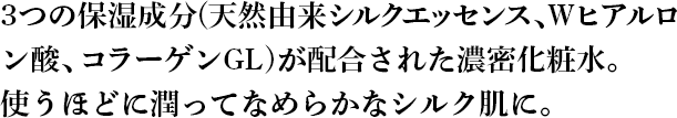 3つの保湿成分(天然由来シルクエッセンス、Wヒアルロ ン酸、コラーゲンGL)が配合された濃密化粧水。 使うほどに潤ってなめらか