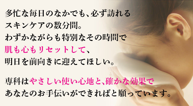 多忙な毎日のなかでも、必ず訪れる スキンケアの数分間。 わずかながらも特別なその時間で 肌も心もリセットして、 明日を前向きに