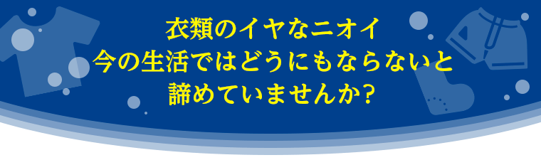 衣類のイヤなニオイ、今の生活ではどうにもならないと諦めていませんか？
