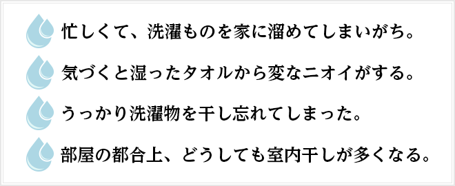◯忙しくて、洗濯ものを家に溜めてしまいがち。◯気づくと湿ったタオルから変なニオイがする。◯うっかり洗濯物を干し忘れてしまった。◯部屋の都合上、どうしても室内干しが多くなる。