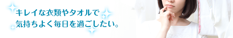 キレイな衣類やタオルで気持ちよく毎日を過ごしたい。