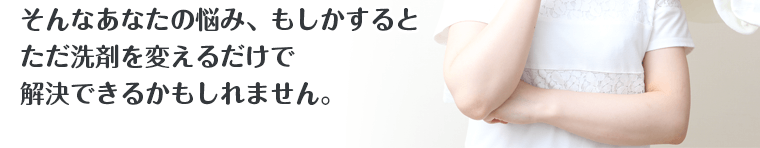 そんなあなたの悩み、もしかするとただ洗剤を変えるだけで解決できるかもしれません。