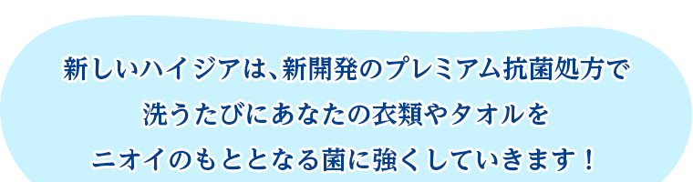 新しいハイジアは、新開発のプレミアム抗菌処方で洗うたびにあなたの衣類やタオルをニオイのもととなる菌に強くしていきます！