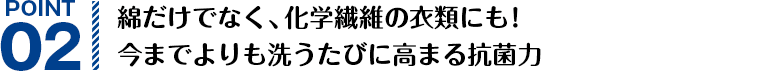 POINT02 綿だけでなく、化学繊維の衣類にも！今までよりも洗うたびに高まる抗菌力
