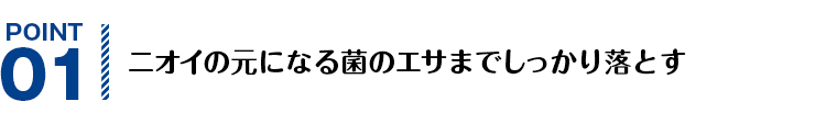 POINT01 ニオイの元になる菌のエサまでしっかり落とす