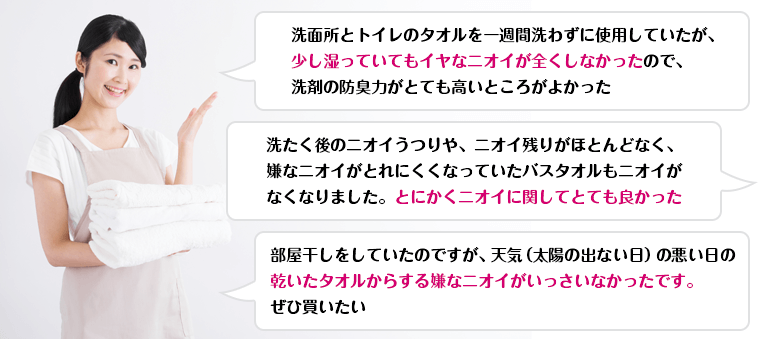 洗面所とトイレのタオルを一週間洗わずに使用していたが、少し湿っていてもイヤなニオイが全くしなかったので、洗剤の防臭力がとても高いところがよかった / 洗たく後のニオイうつりや、ニオイ残りがほとんどなく、嫌なニオイがとれにくくなっていたバスタオルもニオイがなくなりました。とにかくニオイに関してとても良かった / 部屋干しをしていたのですが、天気（太陽の出ない日）の悪い日の乾いたタオルからする嫌なニオイがいっさいなかったです。ぜひ買いたい