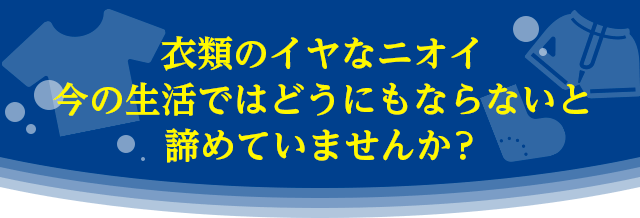 衣類のイヤなニオイ、今の生活ではどうにもならないと諦めていませんか？