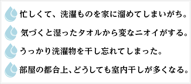 ◯忙しくて、洗濯ものを家に溜めてしまいがち。◯気づくと湿ったタオルから変なニオイがする。◯うっかり洗濯物を干し忘れてしまった。◯部屋の都合上、どうしても室内干しが多くなる。