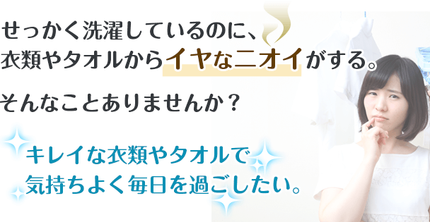せっかく洗濯しているのに、衣類やタオルからイヤなニオイがする。そんなことありませんか？キレイな衣類やタオルで
気持ちよく毎日を過ごしたい。