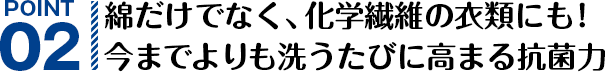 POINT02 綿だけでなく、化学繊維の衣類にも！今までよりも洗うたびに高まる抗菌力