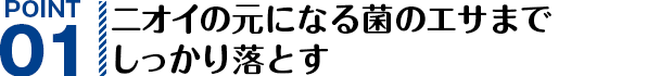 POINT01 ニオイの元になる菌のエサまでしっかり落とす