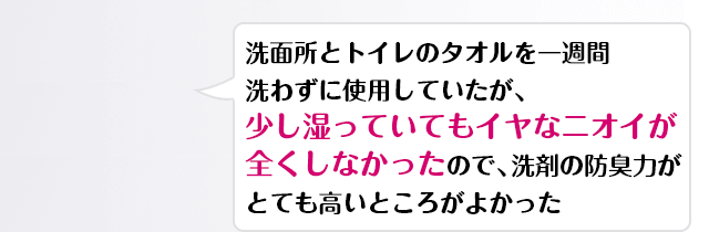 洗面所とトイレのタオルを一週間洗わずに使用していたが、少し湿っていてもイヤなニオイが全くしなかったので、洗剤の防臭力がとても高いところがよかった