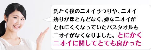 洗たく後のニオイうつりや、ニオイ残りがほとんどなく、嫌なニオイがとれにくくなっていたバスタオルもニオイがなくなりました。とにかくニオイに関してとても良かった 