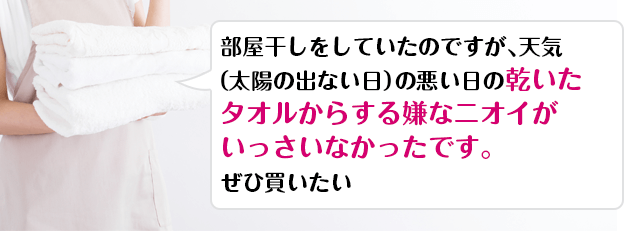 部屋干しをしていたのですが、天気（太陽の出ない日）の悪い日の乾いたタオルからする嫌なニオイがいっさいなかったです。ぜひ買いたい