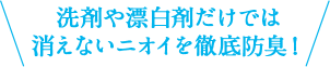 洗剤や漂白剤だけでは消えないニオイを徹底防臭！