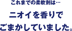 これまでの柔軟剤は…ニオイを香りでごまかしていました。
