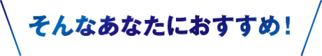 そんなあなたにおすすめ！