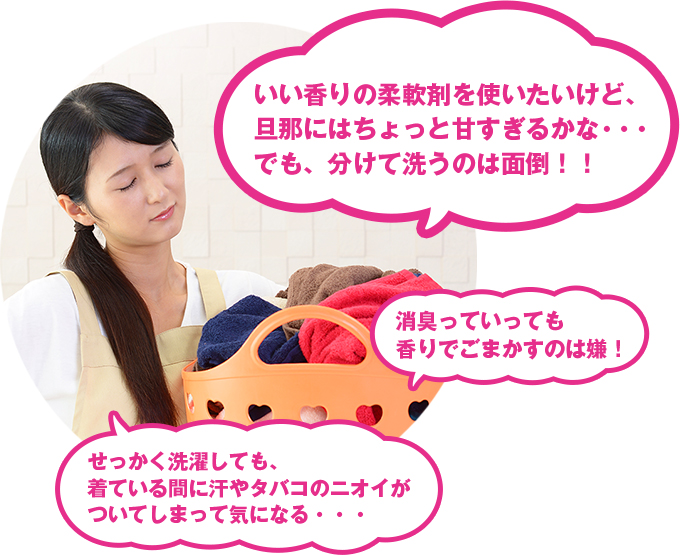 女性のお悩み：「いい香りの柔軟剤を使いたいけど、旦那にはちょっと甘すぎるかな・・・でも、分けて洗うのは面倒！！」「消臭っていっても香りでごまかすのは嫌！」「せっかく洗濯しても、着ている間に汗やタバコのニオイがついてしまって気になる・・・」
