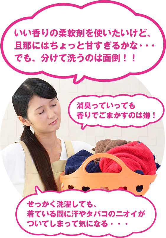 女性の悩み：「いい香りの柔軟剤を使いたいけど、旦那にはちょっと甘すぎるかな・・・でも、分けて洗うのは面倒！！」「消臭っていっても香りでごまかすのは嫌！」「せっかく洗濯しても、着ている間に汗やタバコのニオイがついてしまって気になる・・・」