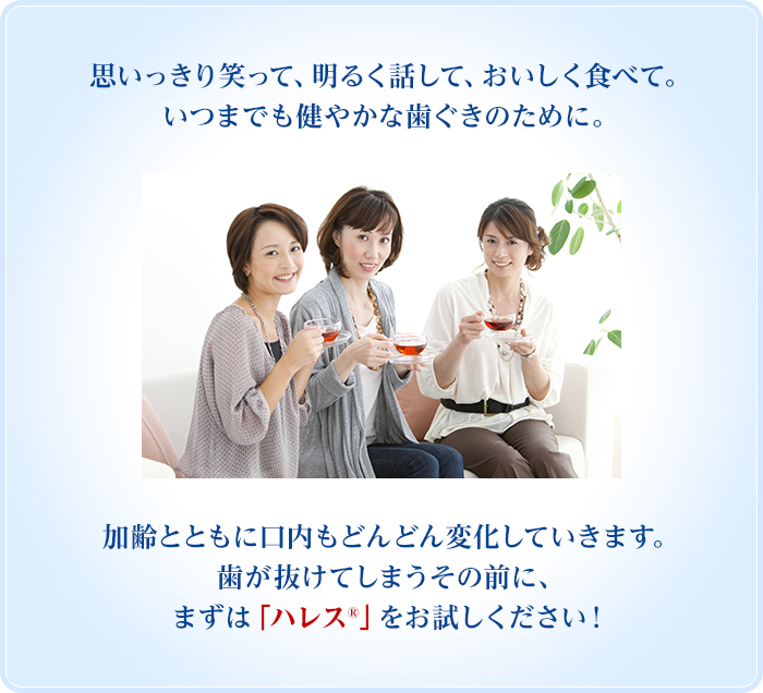 思いっきり笑って、明るく話して、おいしく食べて。いつまでも健やかな歯ぐきのために。加齢とともに口内もどんどん変化していきます。歯が抜けてしまうその前に、まずは「ハレス®」をお試しください！