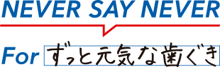 NEVER SAY NEVER For ずっと元気な歯ぐき