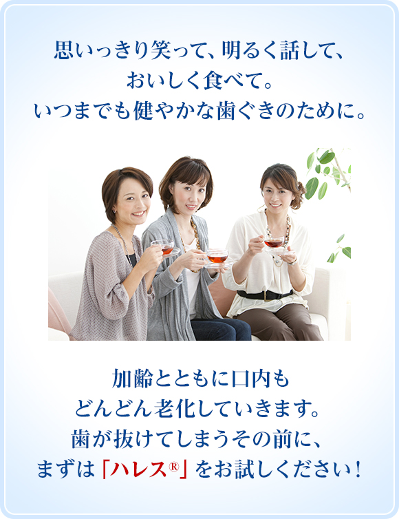 思いっきり笑って、明るく話して、おいしく食べて。いつまでも健やかな歯ぐきのために。加齢とともに口内もどんどん変化していきます。歯が抜けてしまうその前に、まずは「ハレス®」をお試しください！