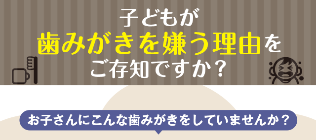 子どもが歯みがきを嫌う理由をご存じですか？
