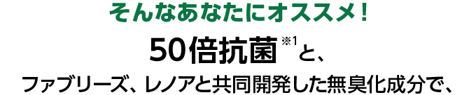 そんなあなたにオススメ！50倍抗菌※1と、ファブリーズ、レノアと共同開発した無臭化成分で、