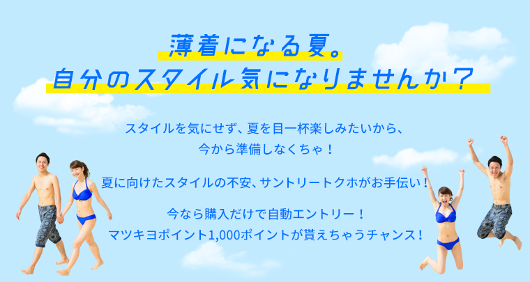 薄着になる夏。自分のスタイル気になりませんか？　スタイルを気にせず、夏を目一杯楽しみたいから、今から準備しなくちゃ！夏に向けたスタイルの不安、サントリートクホがお手伝い！今なら購入だけで自動エントリー！マツキヨポイント1,000ポイントが貰えちゃうチャンス！