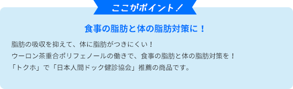 ここがポイント！　食事の脂肪と体の脂肪対策に！脂肪の吸収を抑えて、体に脂肪がつきにくい！ウーロン茶重合ポリフェノールの働きで、食事の脂肪と体の脂肪対策を！ 「トクホ」で「日本人間ドック健診協会」推薦の商品です。