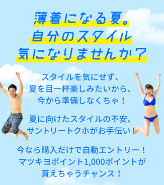 薄着になる夏。自分のスタイル気になりませんか？　スタイルを気にせず、夏を目一杯楽しみたいから、今から準備しなくちゃ！夏に向けたスタイルの不安、サントリートクホがお手伝い！今なら購入だけで自動エントリー！マツキヨポイント1,000ポイントが貰えちゃうチャンス！