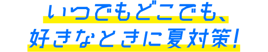 いつでもどこでも、好きなときに夏対策!