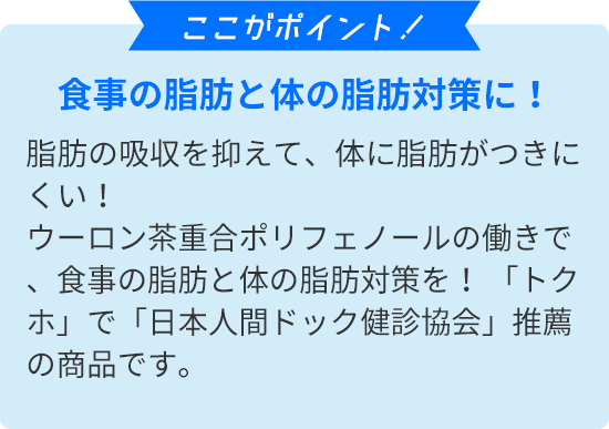 ここがポイント！　食事の脂肪と体の脂肪対策に！脂肪の吸収を抑えて、体に脂肪がつきにくい！ウーロン茶重合ポリフェノールの働きで、食事の脂肪と体の脂肪対策を！ 「トクホ」で「日本人間ドック健診協会」推薦の商品です。