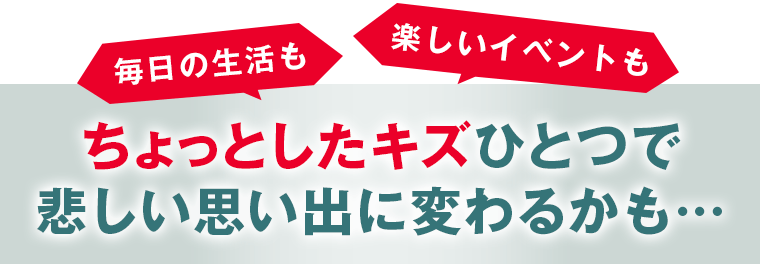 ちょっとしたキズひとつで悲しい思い出に変わるかも…