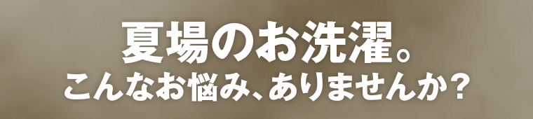 夏場のお洗濯。こんなお悩み、ありませんか？