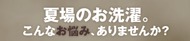 夏場のお洗濯。こんなお悩み、ありませんか？