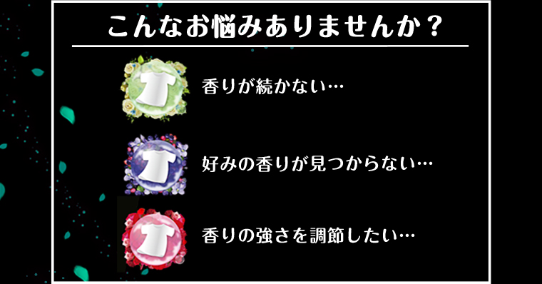 こんなお悩みありませんか？香りが続かない／好みの香りが見つからない／香りの強さを調節したい→「香りの持続」も「香りの組み合わせ」も「香りの強さ」もあなた好みに出来る！