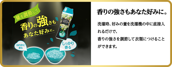 香りの強さもあなた好みに。洗濯時、好みの量を洗濯機の中に直接入れるだけで、香りの強さを調節して衣類につけることができます。