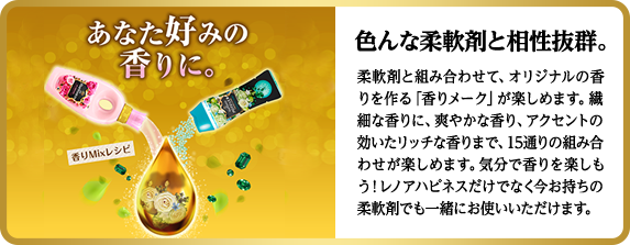 色んな柔軟剤と相性抜群。柔軟剤と組み合わせて、オリジナルの香りを作る「香りメーク」が楽しめます。繊細な香りに、爽やかな香り、アクセントの効いたリッチな香りまで、15通りの組み合わせが楽しめます。気分で香りを楽しもう！レノアハピネスだけでなく今お持ちの柔軟剤でも一緒にお使いいただけます。