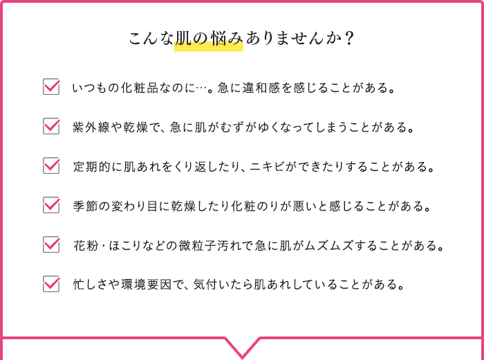 こんな肌の悩みありませんか？ いつもの化粧品なのに…。急に違和感を感じることがある。 紫外線や乾燥で、急に肌がむずがゆくなってしまうことがある。 定期的に肌あれをくり返したり、ニキビができたりすることがある。 季節の変わり目に乾燥したり化粧のりが悪いと感じることがある。 花粉・ほこりなどの微粒子汚れで急に肌がムズムズすることがある。 忙しさや環境要因で、気付いたら肌あれしていることがある。