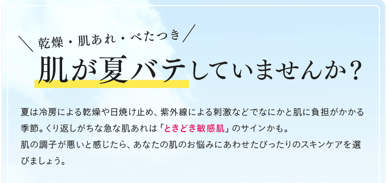 乾燥・肌あれ・べたつき 肌が夏バテしていませんか？ 夏は冷房による乾燥や日焼け止め、紫外線による刺激などでなにかと肌に負担がかかる季節。くり返しがちな急な肌あれは「ときどき敏感肌」のサインかも。肌の調子が悪いと感じたら、あなたの肌のお悩みにあわせたぴったりのスキンケアを選びましょう。