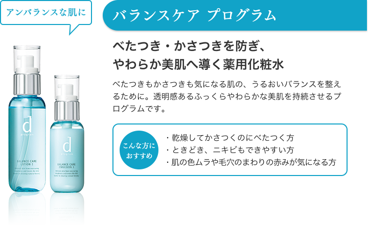 バランスケア プログラム アンバランスな肌に べたつき・かさつきを防ぎ、やわらか美肌へ導く薬用化粧水 べたつきもかさつきも気になる肌の、うるおいバランスを整えるために。透明感あるふっくらやわらかな美肌を持続させるプログラムです。 こんな方におすすめ ・乾燥してかさつくのにべたつく方・ときどき、ニキビもできやすい方・肌の色ムラや毛穴のまわりの赤みが気になる方