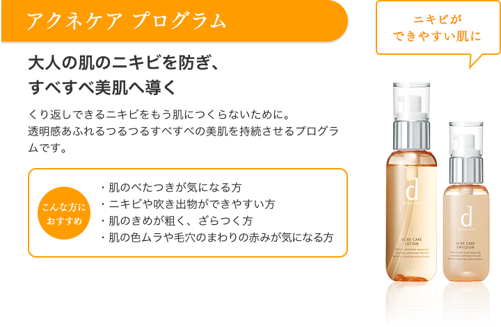 アクネケア プログラム ニキビができやすい肌に 大人の肌のニキビを防ぎ、すべすべ美肌へ導く くり返しできるニキビをもう肌につくらないために。透明感あふれるつるつるすべすべの美肌を持続させるプログラムです。 こんな方におすすめ ・肌のべたつきが気になる方・ニキビや吹き出物ができやすい方・肌のきめが粗く、ざらつく方・肌の色ムラや毛穴のまわりの赤みが気になる方