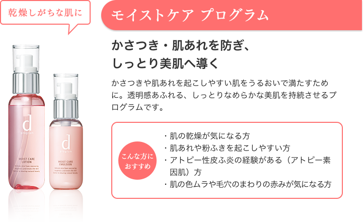 モイストケア プログラム 乾燥しがちな肌に かさつき・肌あれを防ぎ、しっとり美肌へ導く かさつきや肌あれを起こしやすい肌をうるおいで満たすために。透明感あふれる、しっとりなめらかな美肌を持続させるプログラムです。 こんな方におすすめ ・肌の乾燥が気になる方・肌あれや粉ふきを起こしやすい方・アトピー性皮ふ炎の経験がある（アトピー素因肌）方・肌の色ムラや毛穴のまわりの赤みが気になる方