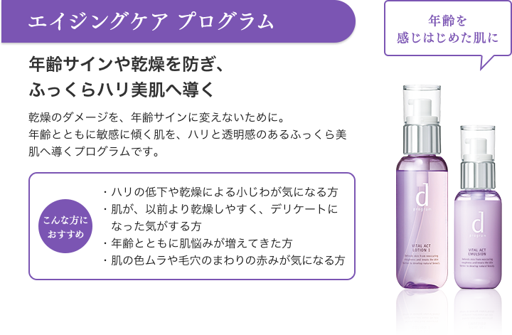エイジングケア プログラム 年齢を感じはじめた肌に 年齢サインや乾燥を防ぎ、ふっくらハリ美肌へ導く 乾燥のダメージを、年齢サインに変えないために。年齢とともに敏感に傾く肌を、ハリと透明感のあるふっくら美肌へ導くプログラムです。こんな方におすすめ ・ハリの低下や乾燥による小じわが気になる方・肌が、以前より乾燥しやすく、デリケートになった気がする方・年齢とともに肌悩みが増えてきた方・肌の色ムラや毛穴のまわりの赤みが気になる方