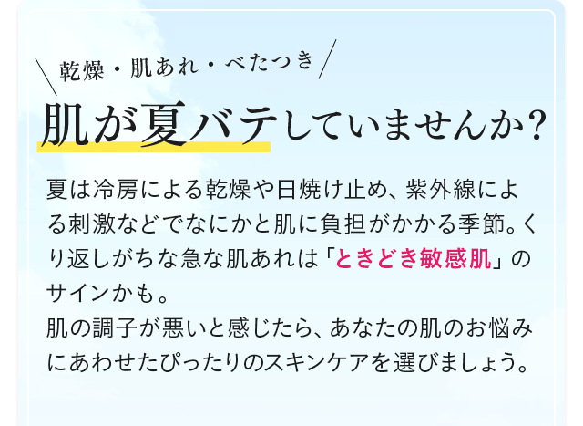乾燥・肌あれ・べたつき 肌が夏バテしていませんか？ 夏は冷房による乾燥や日焼け止め、紫外線による刺激などでなにかと肌に負担がかかる季節。くり返しがちな急な肌あれは「ときどき敏感肌」のサインかも。肌の調子が悪いと感じたら、あなたの肌のお悩みにあわせたぴったりのスキンケアを選びましょう。